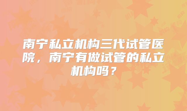 南宁私立机构三代试管医院，南宁有做试管的私立机构吗？
