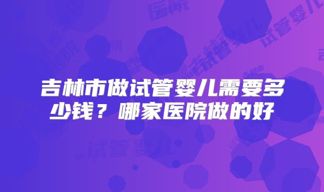 吉林市做试管婴儿需要多少钱？哪家医院做的好