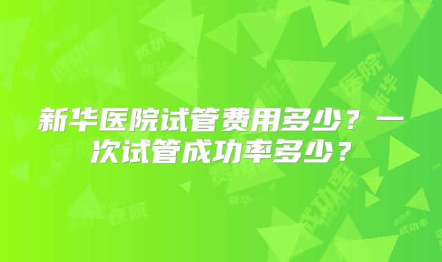 新华医院试管费用多少？一次试管成功率多少？