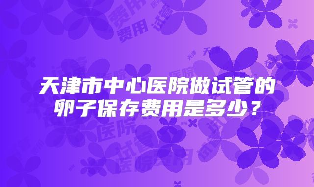 天津市中心医院做试管的卵子保存费用是多少？