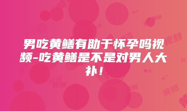 男吃黄鳝有助于怀孕吗视频-吃黄鳝是不是对男人大补!