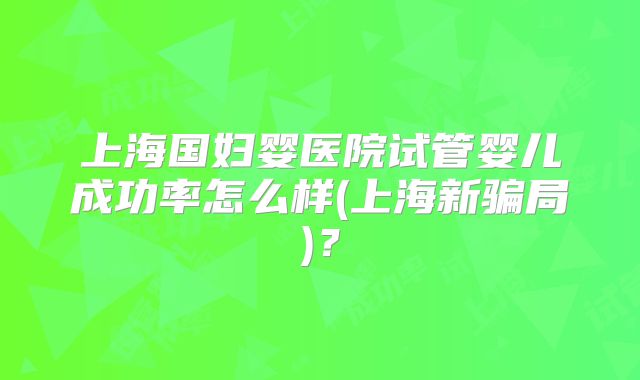 上海国妇婴医院试管婴儿成功率怎么样(上海新骗局)？