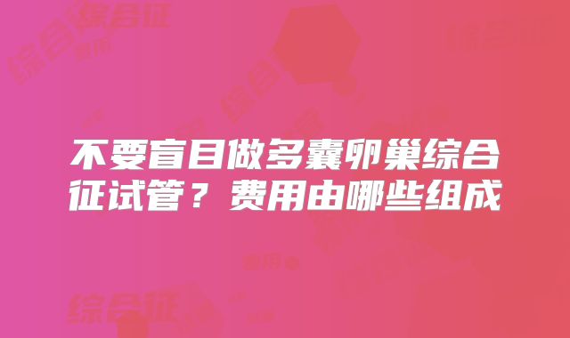 不要盲目做多囊卵巢综合征试管？费用由哪些组成