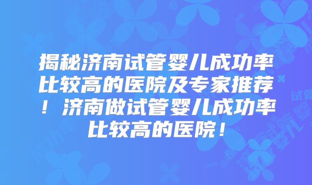 揭秘济南试管婴儿成功率比较高的医院及专家推荐!济南做试管婴儿成功率比较高的医院!