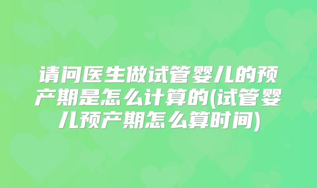 请问医生做试管婴儿的预产期是怎么计算的(试管婴儿预产期怎么算时间)