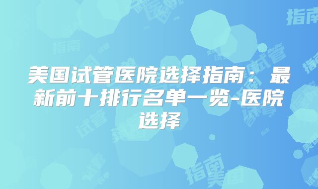 美国试管医院选择指南：最新前十排行名单一览-医院选择