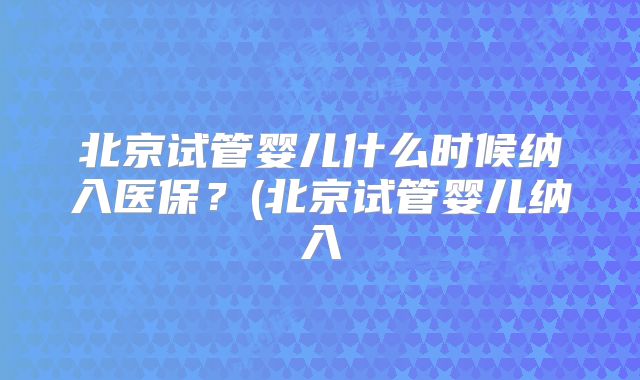 北京试管婴儿什么时候纳入医保?(北京试管婴儿纳入