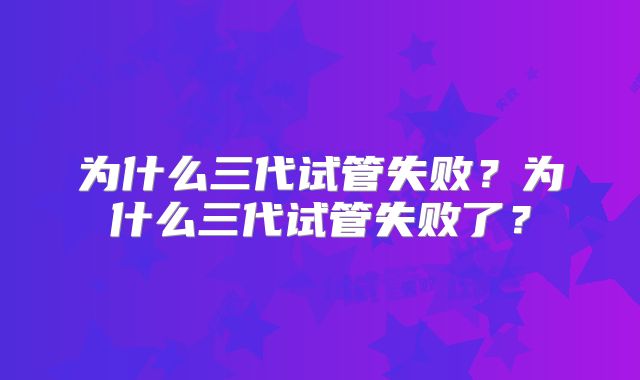 为什么三代试管失败？为什么三代试管失败了？