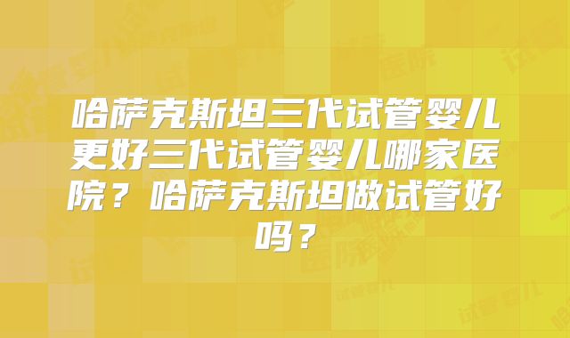 哈萨克斯坦三代试管婴儿更好三代试管婴儿哪家医院？哈萨克斯坦做试管好吗？