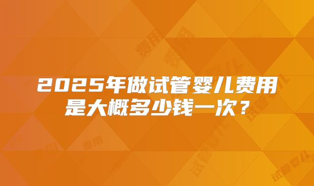 2025年做试管婴儿费用是大概多少钱一次？