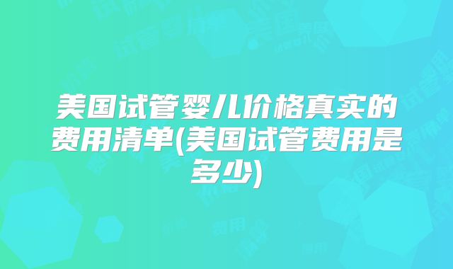 美国试管婴儿价格真实的费用清单(美国试管费用是多少)