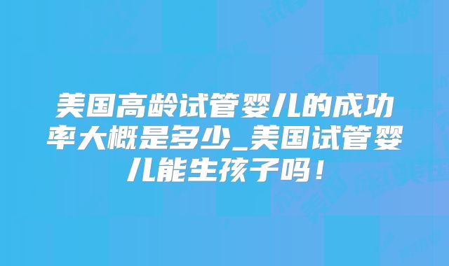 美国高龄试管婴儿的成功率大概是多少_美国试管婴儿能生孩子吗！