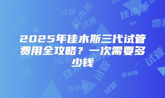 2025年佳木斯三代试管费用全攻略?一次需要多少钱