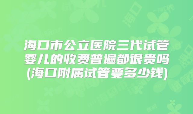 海口市公立医院三代试管婴儿的收费普遍都很贵吗(海口附属试管要多少钱)