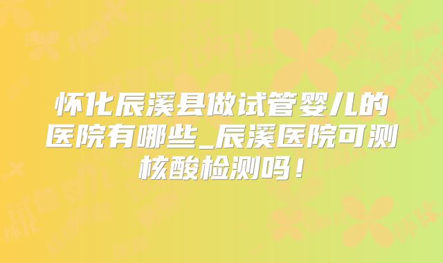 怀化辰溪县做试管婴儿的医院有哪些_辰溪医院可测核酸检测吗！