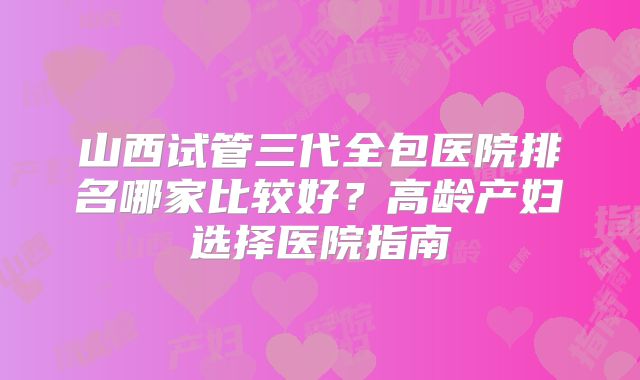 山西试管三代全包医院排名哪家比较好？高龄产妇选择医院指南