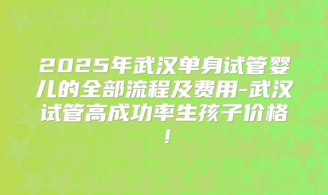 2025年武汉单身试管婴儿的全部流程及费用-武汉试管高成功率生孩子价格!