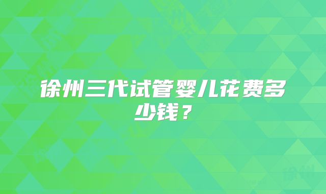 徐州三代试管婴儿花费多少钱？