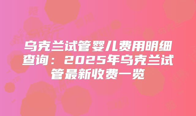 乌克兰试管婴儿费用明细查询：2025年乌克兰试管最新收费一览