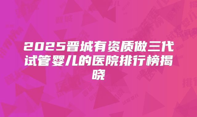 2025晋城有资质做三代试管婴儿的医院排行榜揭晓