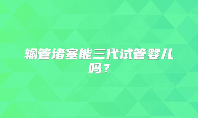 输管堵塞能三代试管婴儿吗？