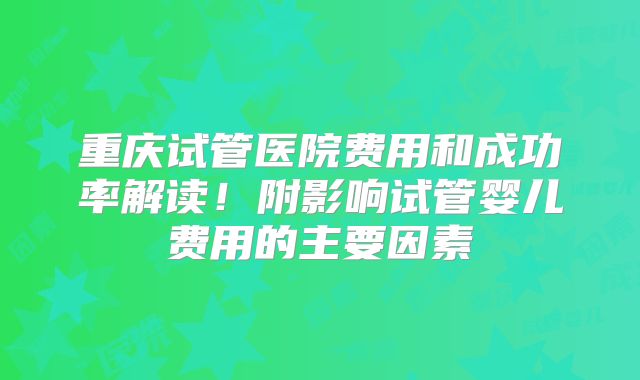重庆试管医院费用和成功率解读！附影响试管婴儿费用的主要因素