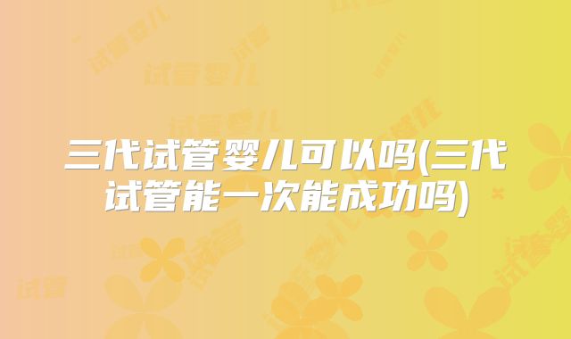 三代试管婴儿可以吗(三代试管能一次能成功吗)