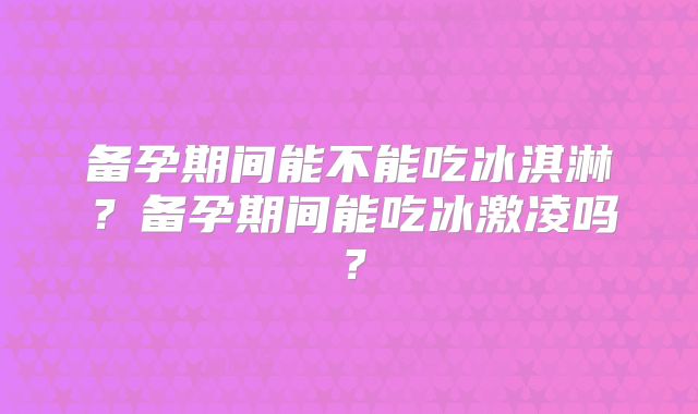 备孕期间能不能吃冰淇淋?备孕期间能吃冰激凌吗?