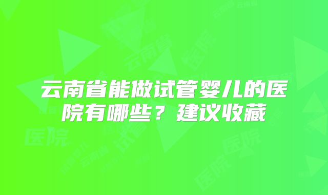 云南省能做试管婴儿的医院有哪些？建议收藏