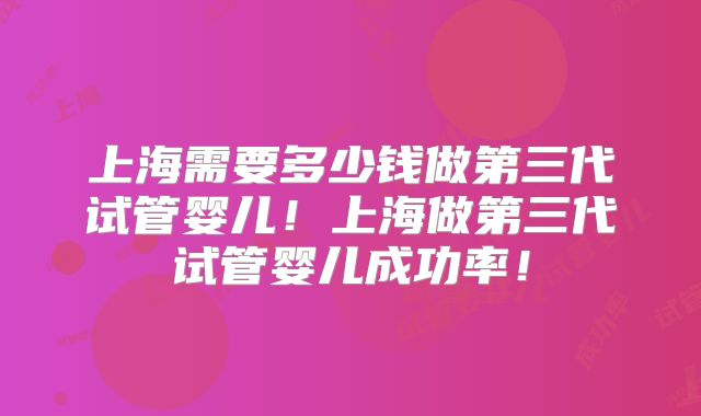 上海需要多少钱做第三代试管婴儿！上海做第三代试管婴儿成功率！