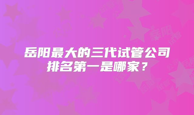 岳阳最大的三代试管公司排名第一是哪家？