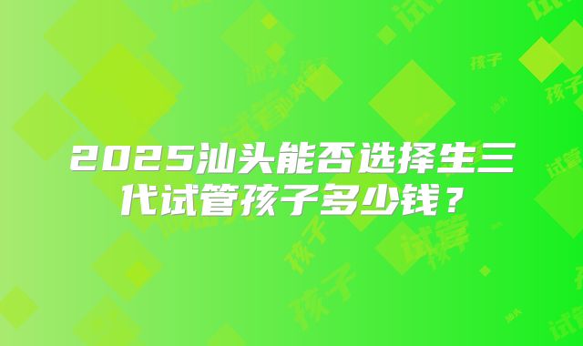 2025汕头能否选择生三代试管孩子多少钱？