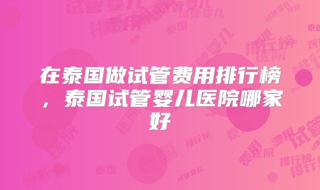 在泰国做试管费用排行榜，泰国试管婴儿医院哪家好
