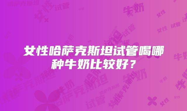 女性哈萨克斯坦试管喝哪种牛奶比较好？
