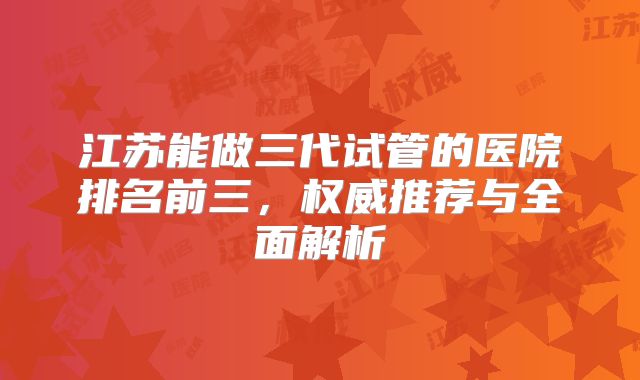 江苏能做三代试管的医院排名前三，权威推荐与全面解析