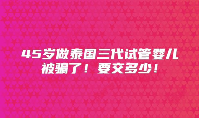 45岁做泰国三代试管婴儿被骗了!要交多少!