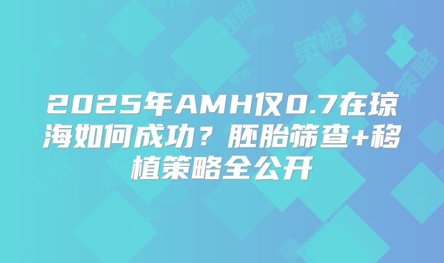 2025年AMH仅0.7在琼海如何成功?胚胎筛查+移植策略全公开