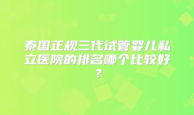 泰国正规三代试管婴儿私立医院的排名哪个比较好？