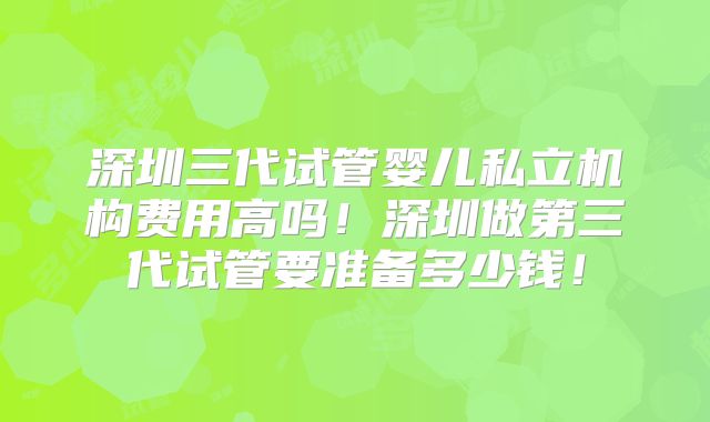 深圳三代试管婴儿私立机构费用高吗！深圳做第三代试管要准备多少钱！