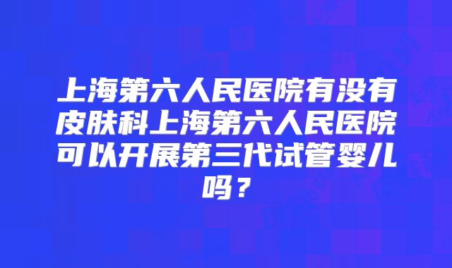 上海第六人民医院有没有皮肤科上海第六人民医院可以开展第三代试管婴儿吗？
