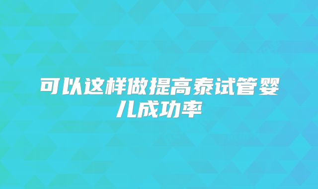 可以这样做提高泰试管婴儿成功率