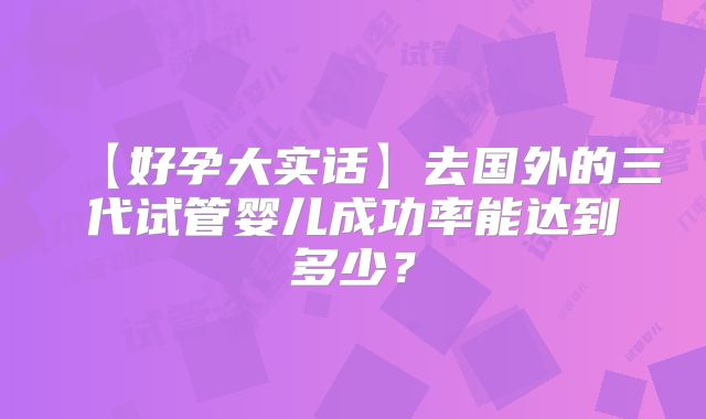 【好孕大实话】去国外的三代试管婴儿成功率能达到多少？
