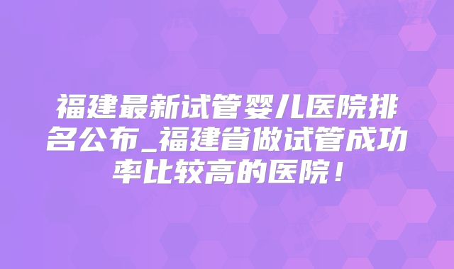 福建最新试管婴儿医院排名公布_福建省做试管成功率比较高的医院!