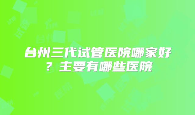 台州三代试管医院哪家好？主要有哪些医院