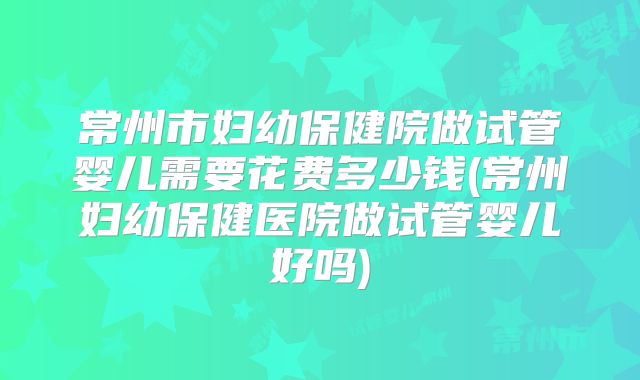 常州市妇幼保健院做试管婴儿需要花费多少钱(常州妇幼保健医院做试管婴儿好吗)