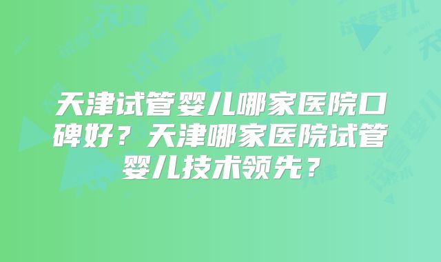 天津试管婴儿哪家医院口碑好？天津哪家医院试管婴儿技术领先？