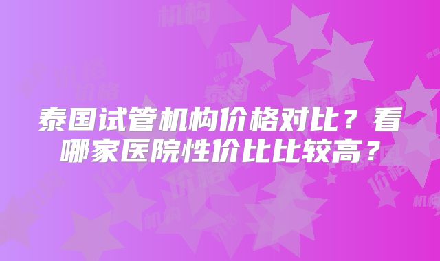 泰国试管机构价格对比？看哪家医院性价比比较高？