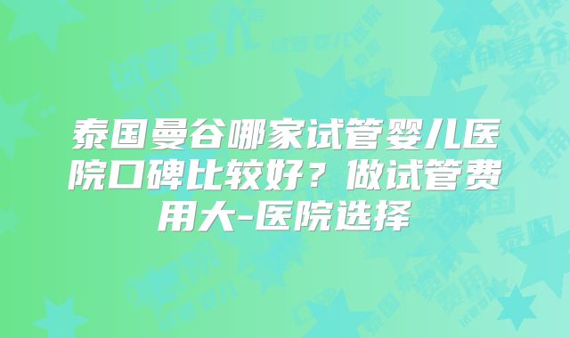 泰国曼谷哪家试管婴儿医院口碑比较好？做试管费用大-医院选择