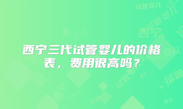 西宁三代试管婴儿的价格表，费用很高吗？