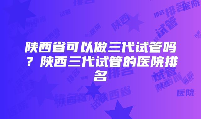 陕西省可以做三代试管吗？陕西三代试管的医院排名